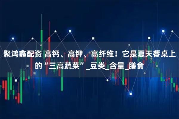 聚鸿鑫配资 高钙、高钾、高纤维！它是夏天餐桌上的“三高蔬菜”_豆类_含量_膳食