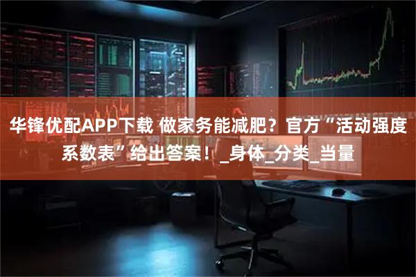 华锋优配APP下载 做家务能减肥？官方“活动强度系数表”给出答案！_身体_分类_当量