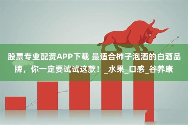 股票专业配资APP下载 最适合柿子泡酒的白酒品牌，你一定要试试这款！_水果_口感_谷养康