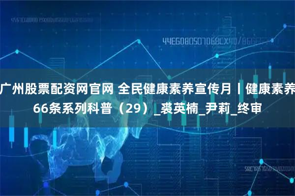 广州股票配资网官网 全民健康素养宣传月丨健康素养66条系列科普（29）_裘英楠_尹莉_终审