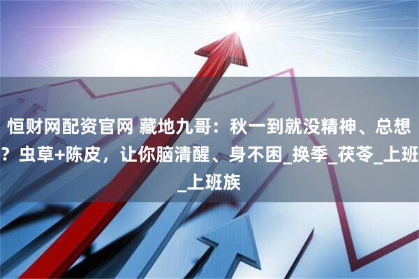 恒财网配资官网 藏地九哥：秋一到就没精神、总想睡？虫草+陈皮，让你脑清醒、身不困_换季_茯苓_上班族