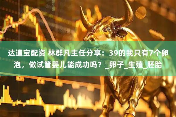 达道宝配资 林群凡主任分享：39的我只有7个卵泡，做试管婴儿能成功吗？_卵子_生殖_胚胎