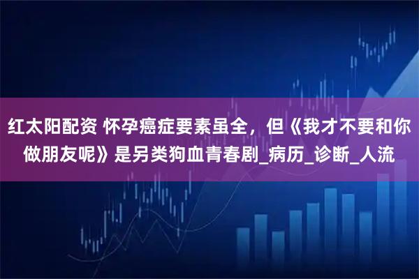 红太阳配资 怀孕癌症要素虽全，但《我才不要和你做朋友呢》是另类狗血青春剧_病历_诊断_人流