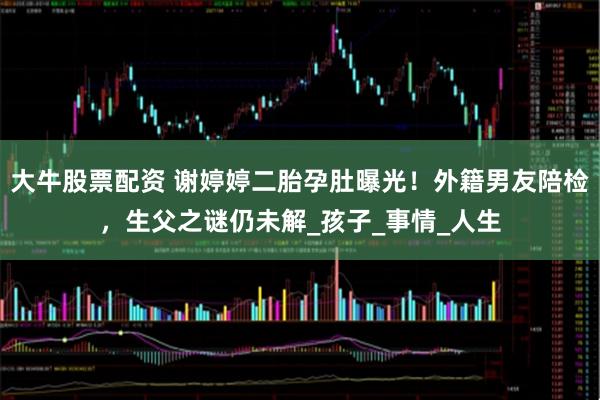 大牛股票配资 谢婷婷二胎孕肚曝光！外籍男友陪检，生父之谜仍未解_孩子_事情_人生