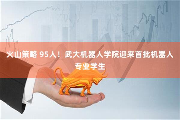 火山策略 95人！武大机器人学院迎来首批机器人专业学生