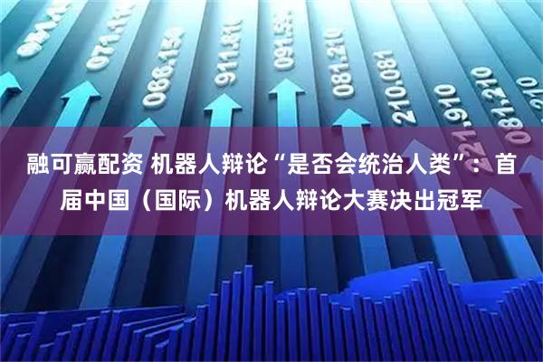 融可赢配资 机器人辩论“是否会统治人类”：首届中国（国际）机器人辩论大赛决出冠军