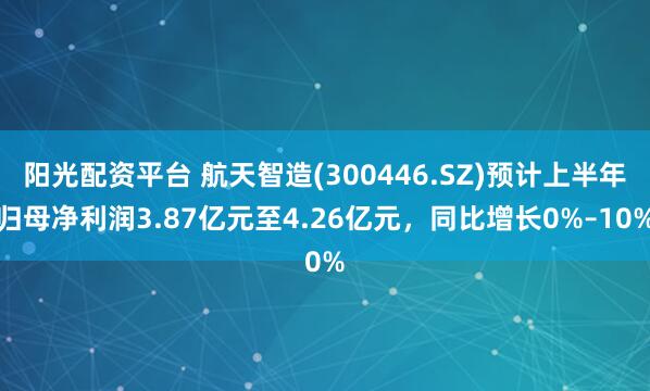 阳光配资平台 航天智造(300446.SZ)预计上半年归母净利润3.87亿元至4.26亿元，同比增长0%–10%