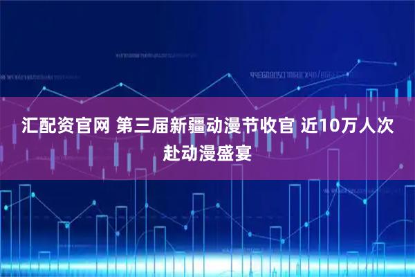 汇配资官网 第三届新疆动漫节收官 近10万人次赴动漫盛宴