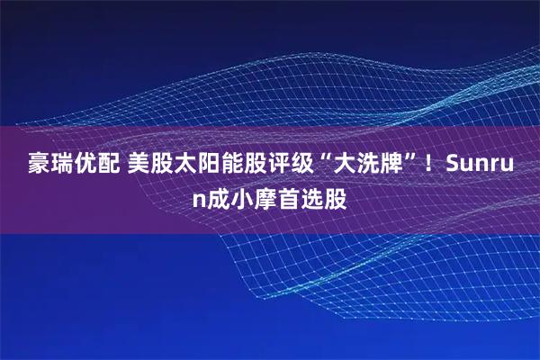 豪瑞优配 美股太阳能股评级“大洗牌”！Sunrun成小摩首选股