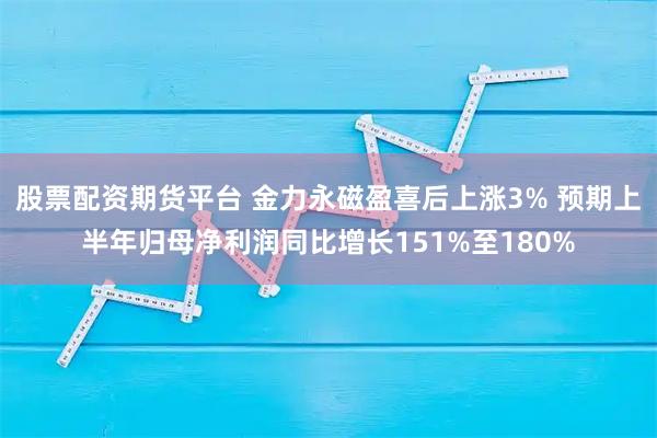 股票配资期货平台 金力永磁盈喜后上涨3% 预期上半年归母净利润同比增长151%至180%