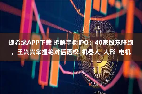 捷希缘APP下载 拆解宇树IPO：40家股东陪跑，王兴兴掌握绝对话语权_机器人_人形_电机