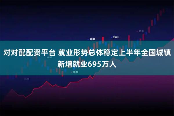 对对配配资平台 就业形势总体稳定上半年全国城镇新增就业695万人