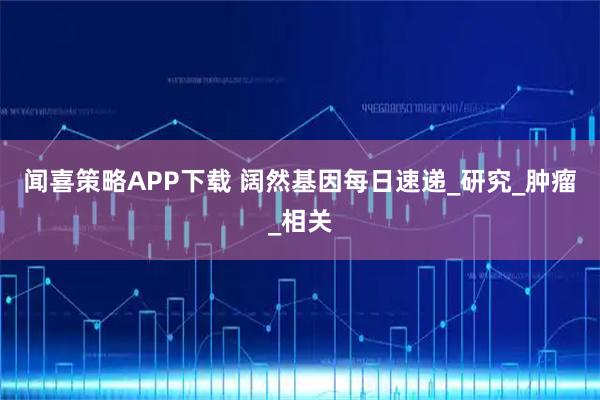 闻喜策略APP下载 阔然基因每日速递_研究_肿瘤_相关