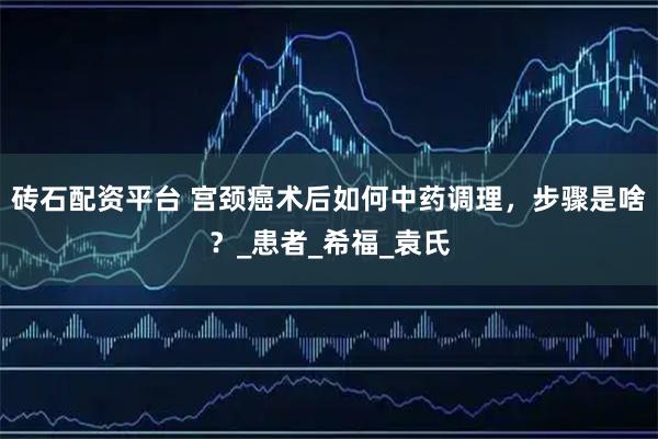 砖石配资平台 宫颈癌术后如何中药调理，步骤是啥？_患者_希福_袁氏