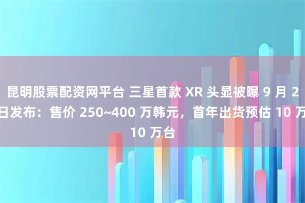 昆明股票配资网平台 三星首款 XR 头显被曝 9 月 29 日发布：售价 250~400 万韩元，首年出货预估 10 万台