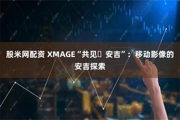 股米网配资 XMAGE“共见・安吉”：移动影像的安吉探索