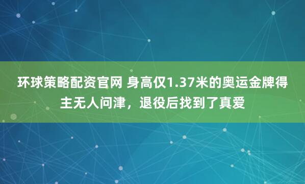 环球策略配资官网 身高仅1.37米的奥运金牌得主无人问津，退役后找到了真爱