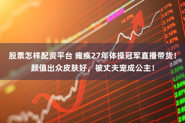 股票怎样配资平台 瘫痪27年体操冠军直播带货！颜值出众皮肤好，被丈夫宠成公主！