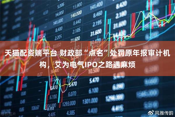 天猫配资端平台 财政部“点名”处罚原年报审计机构，艾为电气IPO之路遇麻烦