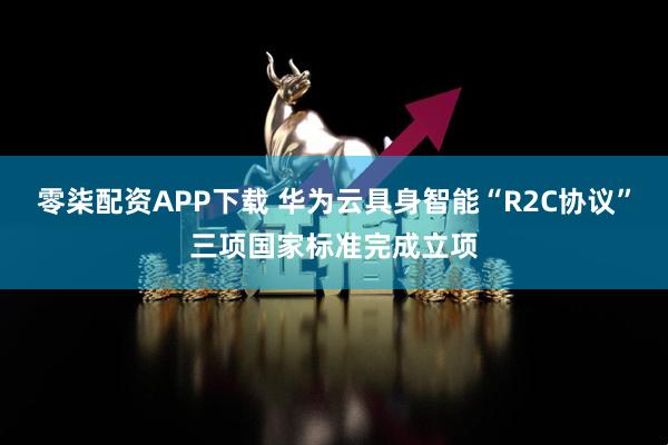 零柒配资APP下载 华为云具身智能“R2C协议”三项国家标准完成立项
