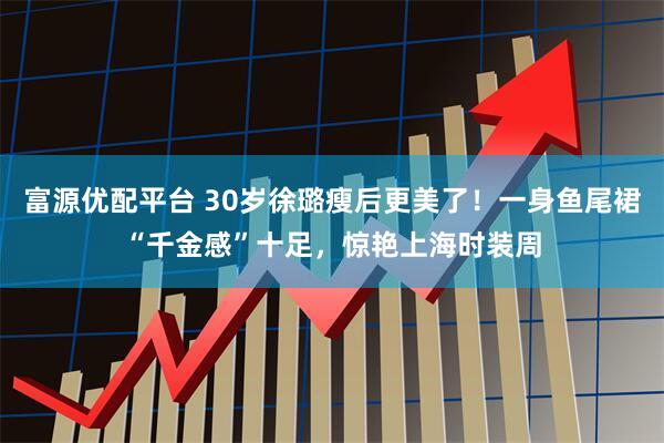 富源优配平台 30岁徐璐瘦后更美了！一身鱼尾裙“千金感”十足，惊艳上海时装周