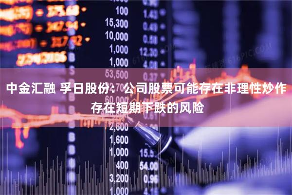 中金汇融 孚日股份：公司股票可能存在非理性炒作 存在短期下跌的风险