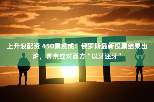 上升浪配资 450票赞成！俄罗斯最新投票结果出炉，普京或对西方“以牙还牙”
