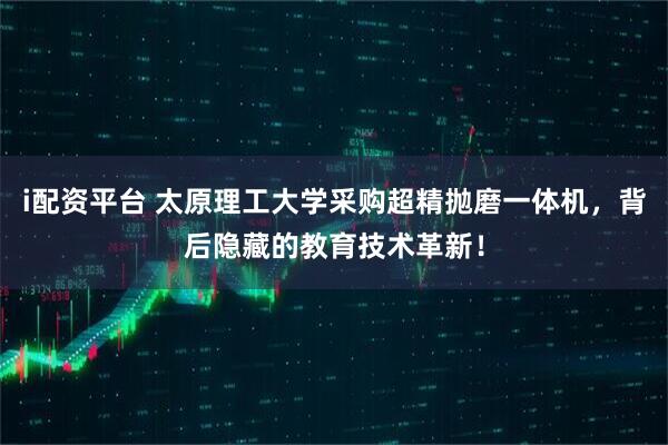 i配资平台 太原理工大学采购超精抛磨一体机，背后隐藏的教育技术革新！