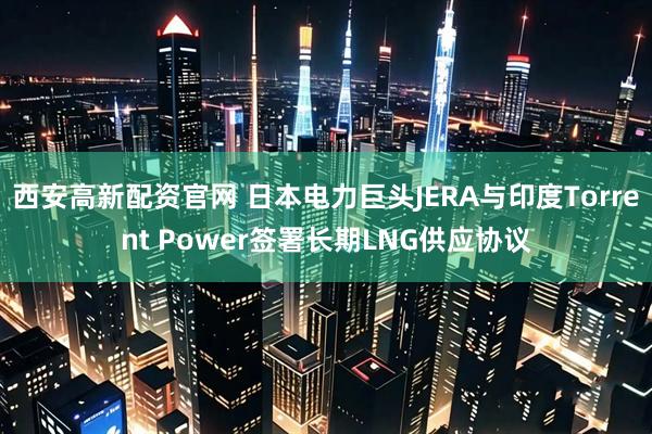 西安高新配资官网 日本电力巨头JERA与印度Torrent Power签署长期LNG供应协议