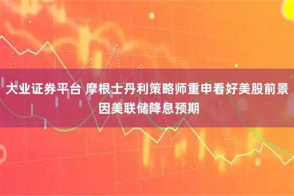 大业证券平台 摩根士丹利策略师重申看好美股前景 因美联储降息预期