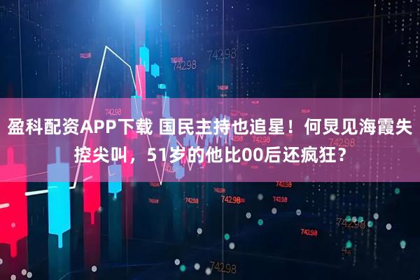 盈科配资APP下载 国民主持也追星！何炅见海霞失控尖叫，51岁的他比00后还疯狂？