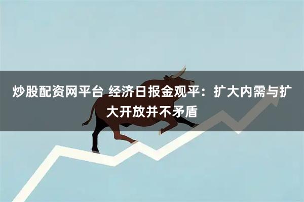 炒股配资网平台 经济日报金观平：扩大内需与扩大开放并不矛盾