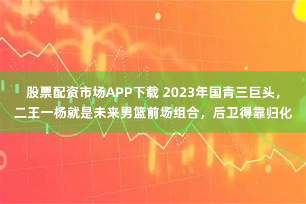 股票配资市场APP下载 2023年国青三巨头，二王一杨就是未来男篮前场组合，后卫得靠归化