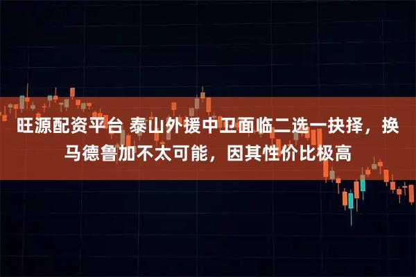 旺源配资平台 泰山外援中卫面临二选一抉择，换马德鲁加不太可能，因其性价比极高