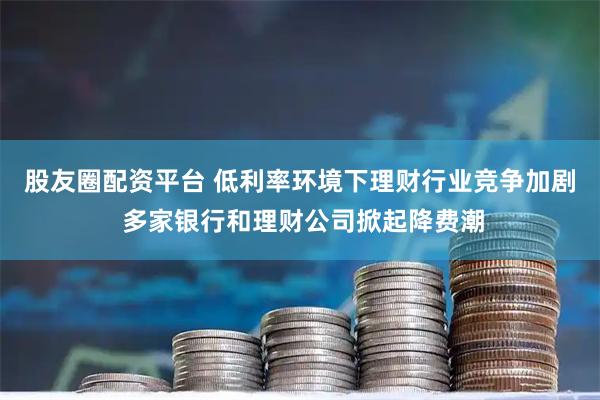 股友圈配资平台 低利率环境下理财行业竞争加剧 多家银行和理财公司掀起降费潮