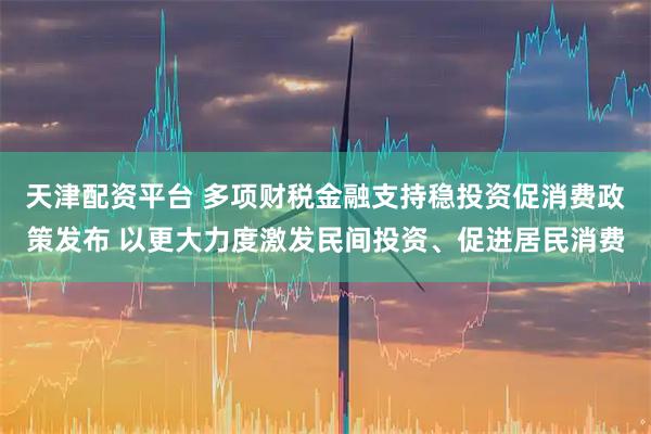 天津配资平台 多项财税金融支持稳投资促消费政策发布 以更大力度激发民间投资、促进居民消费