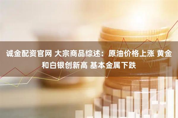 诚金配资官网 大宗商品综述：原油价格上涨 黄金和白银创新高 基本金属下跌