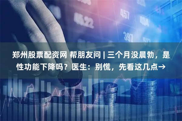 郑州股票配资网 帮朋友问 | 三个月没晨勃，是性功能下降吗？医生：别慌，先看这几点→