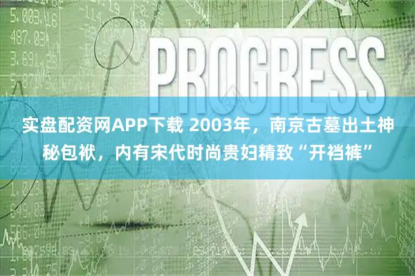 实盘配资网APP下载 2003年，南京古墓出土神秘包袱，内有宋代时尚贵妇精致“开裆裤”