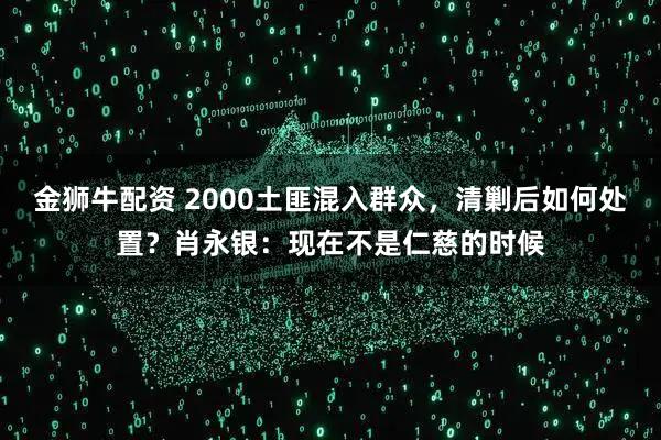 金狮牛配资 2000土匪混入群众，清剿后如何处置？肖永银：现在不是仁慈的时候