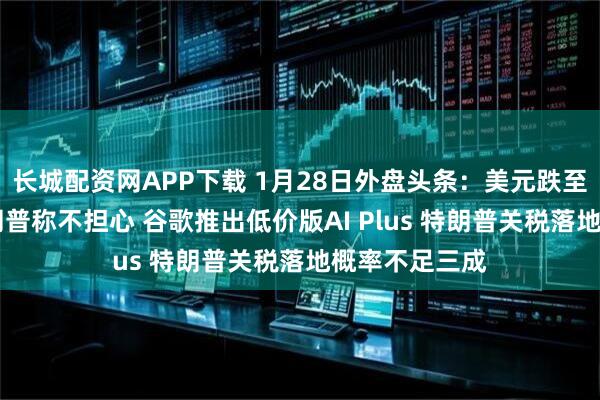 长城配资网APP下载 1月28日外盘头条：美元跌至四年低点 特朗普称不担心 谷歌推出低价版AI Plus 特朗普关税落地概率不足三成