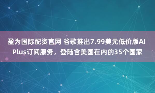 盈为国际配资官网 谷歌推出7.99美元低价版AI Plus订阅服务，登陆含美国在内的35个国家