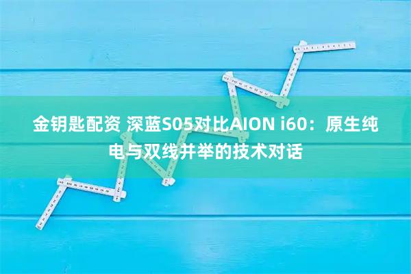 金钥匙配资 深蓝S05对比AION i60：原生纯电与双线并举的技术对话