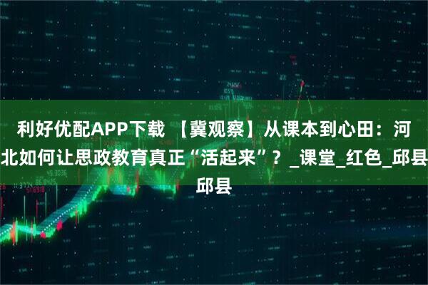 利好优配APP下载 【冀观察】从课本到心田：河北如何让思政教育真正“活起来”？_课堂_红色_邱县