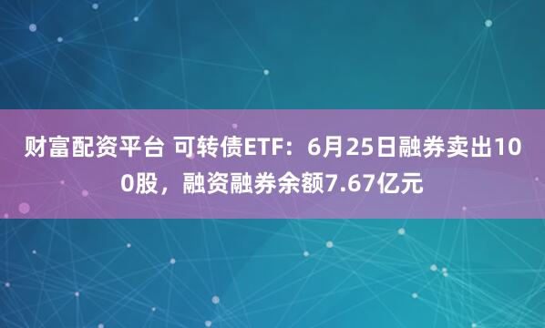 财富配资平台 可转债ETF：6月25日融券卖出100股，融资融券余额7.67亿元