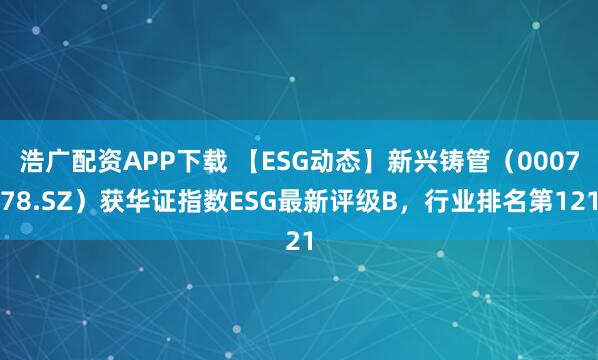浩广配资APP下载 【ESG动态】新兴铸管（000778.SZ）获华证指数ESG最新评级B，行业排名第121