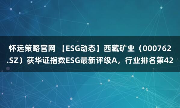 怀远策略官网 【ESG动态】西藏矿业（000762.SZ）获华证指数ESG最新评级A，行业排名第42