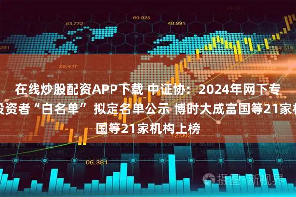 在线炒股配资APP下载 中证协：2024年网下专业机构投资者“白名单” 拟定名单公示 博时大成富国等21家机构上榜