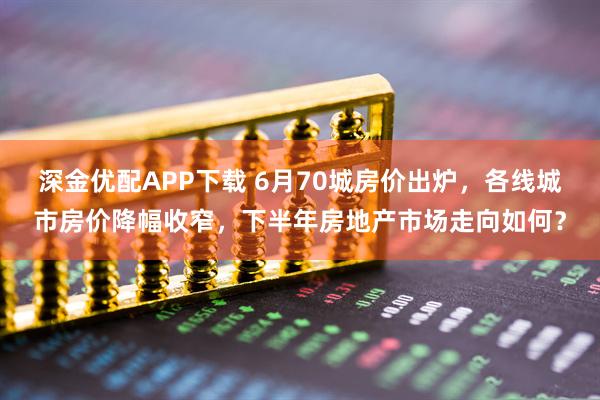 深金优配APP下载 6月70城房价出炉，各线城市房价降幅收窄，下半年房地产市场走向如何？