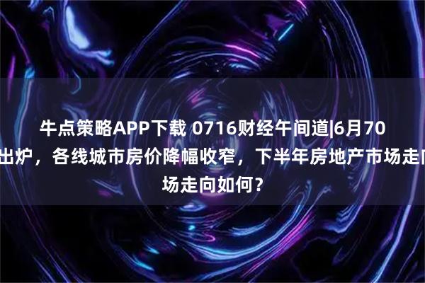 牛点策略APP下载 0716财经午间道|6月70城房价出炉，各线城市房价降幅收窄，下半年房地产市场走向如何？
